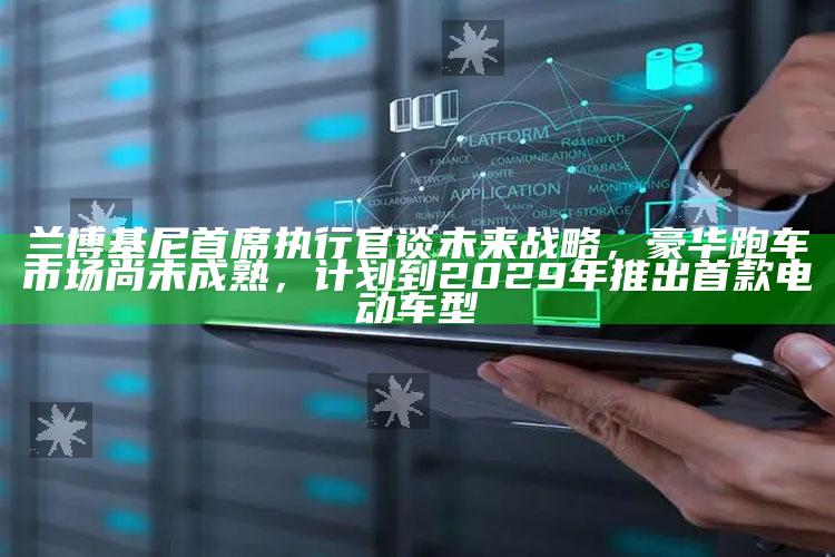 2022年澳门今晚开奖，兰博基尼首席执行官谈未来战略，豪华跑车市场尚未成熟，计划到2029年推出首款电动车型