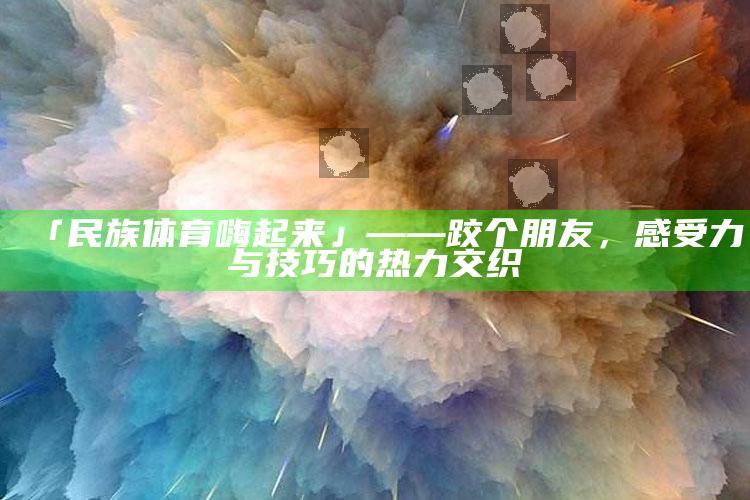 澳门最快最准的资料免费大全，「民族体育嗨起来」——跤个朋友，感受力与技巧的热力交织