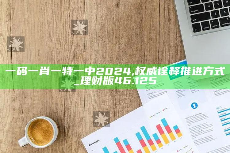 澳门最快最准的资料免费大全，一码一肖一特一中2024,权威诠释推进方式_理财版46.125