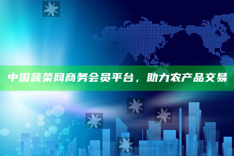 中国蔬菜网商务会员平台，助力农产品交易 ,中园蔬菜网