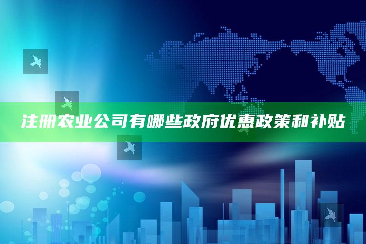 注册农业公司有哪些政府优惠政策和补贴 ,注册农业公司有补贴吗