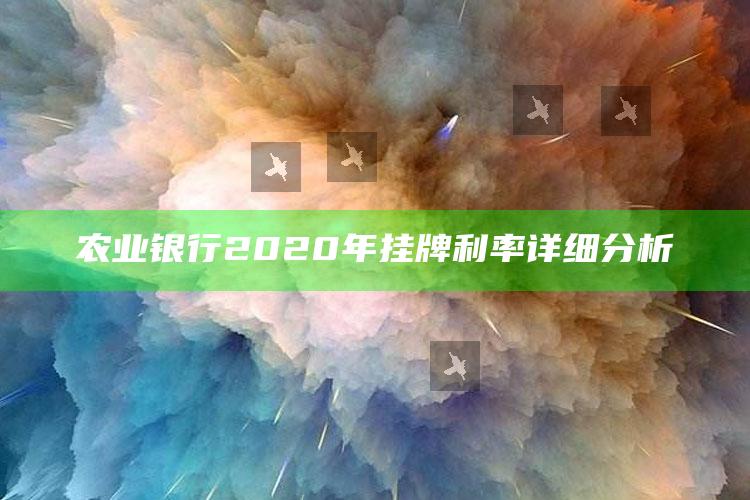 农业银行2020年挂牌利率详细分析 ,中国农业银行挂牌利率