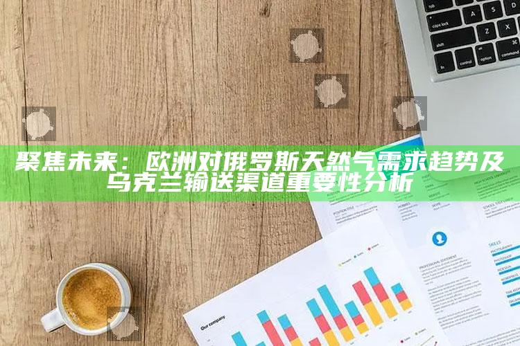 新澳今天最新资料，聚焦未来：欧洲对俄罗斯天然气需求趋势及乌克兰输送渠道重要性分析