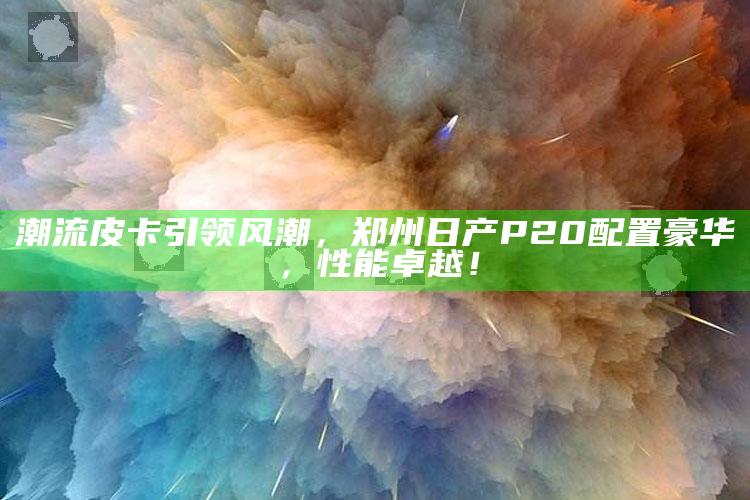 2025澳门资料大全免费澳门资料大全免费完整版，潮流皮卡引领风潮，郑州日产P20配置豪华，性能卓越！