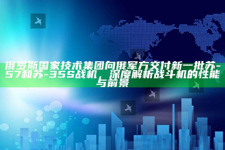 2025香港正版管家婆资料大全，俄罗斯国家技术集团向俄军方交付新一批苏-57和苏-35S战机，深度解析战斗机的性能与前景