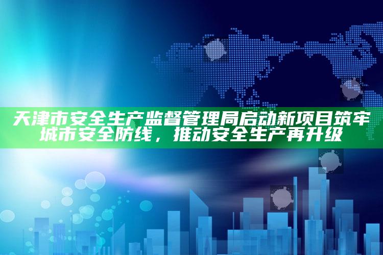 4949澳门免费资料大全特色，天津市安全生产监督管理局启动新项目筑牢城市安全防线，推动安全生产再升级