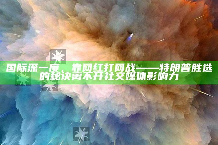 新澳今天最新资料，国际深一度，靠网红打网战——特朗普胜选的秘诀离不开社交媒体影响力