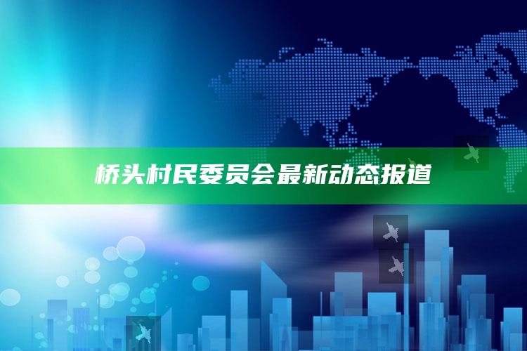 澳门今晚必开号码，桥头村民委员会最新动态报道