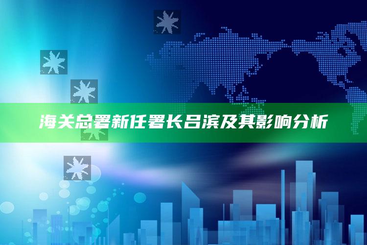 香港铁算算盘4887最准资料，海关总署新任署长吕滨及其影响分析