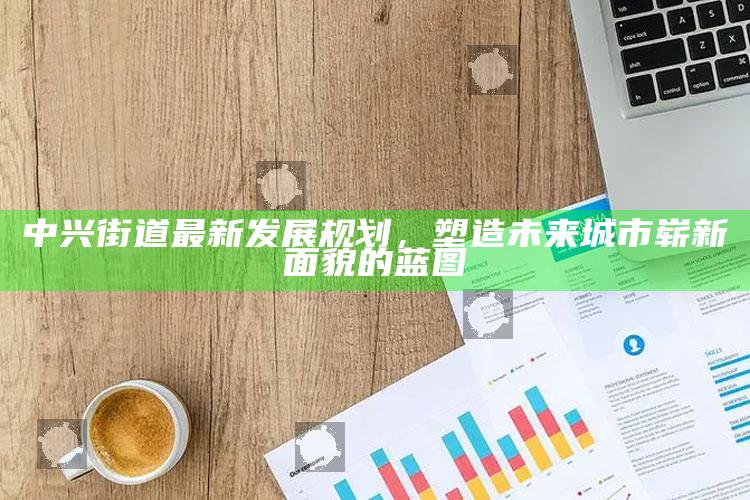 2025马会澳门传真，中兴街道最新发展规划，塑造未来城市崭新面貌的蓝图