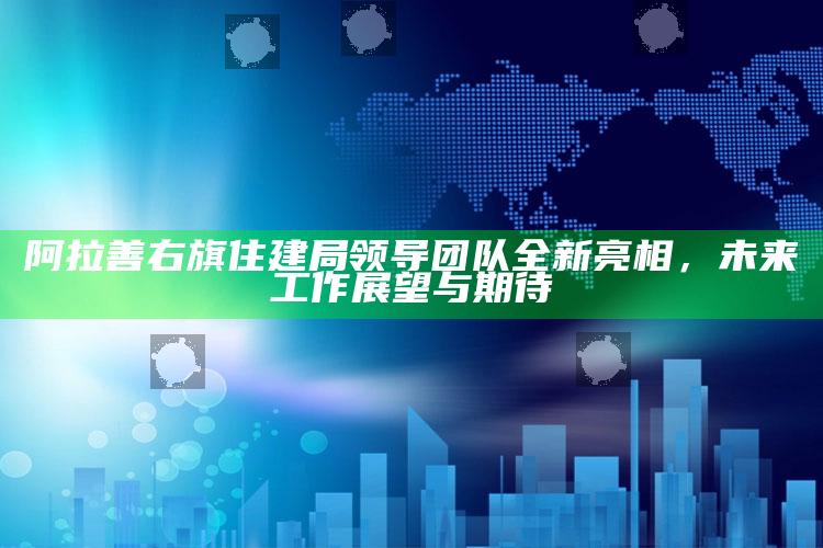 2025今晚澳门开奖结果是多少，阿拉善右旗住建局领导团队全新亮相，未来工作展望与期待