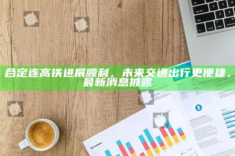 澳门手机123开奖结果查询，合定连高铁进展顺利，未来交通出行更便捷，最新消息披露