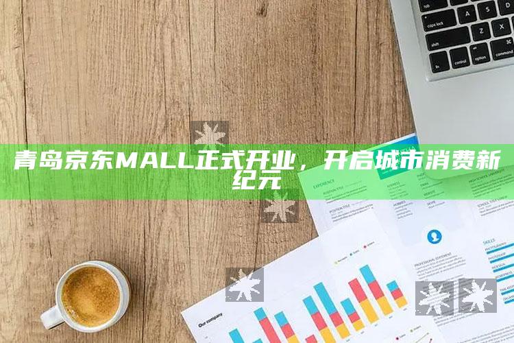 澳门资料大全免费网点，青岛京东MALL正式开业，开启城市消费新纪元