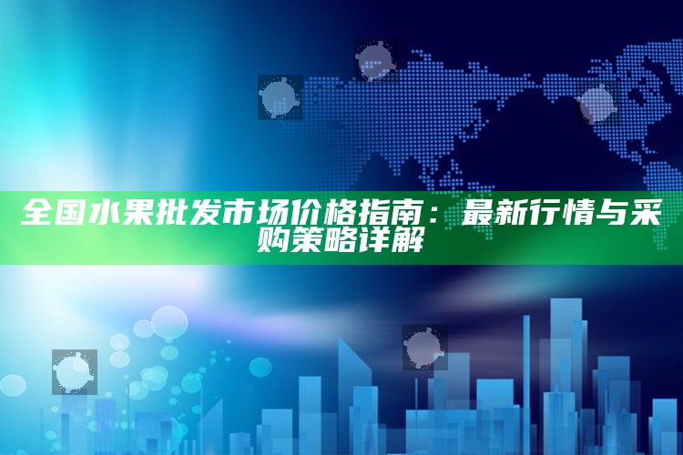 全国水果批发市场价格指南：最新行情与采购策略详解 ,2020水果批发价格查询