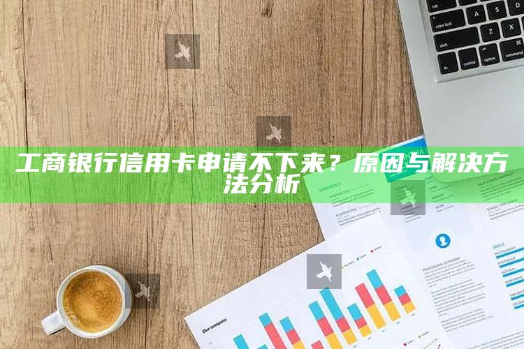 工商银行信用卡申请不下来？原因与解决方法分析 ,为什么网上申请工商银行信用卡老是拒绝的