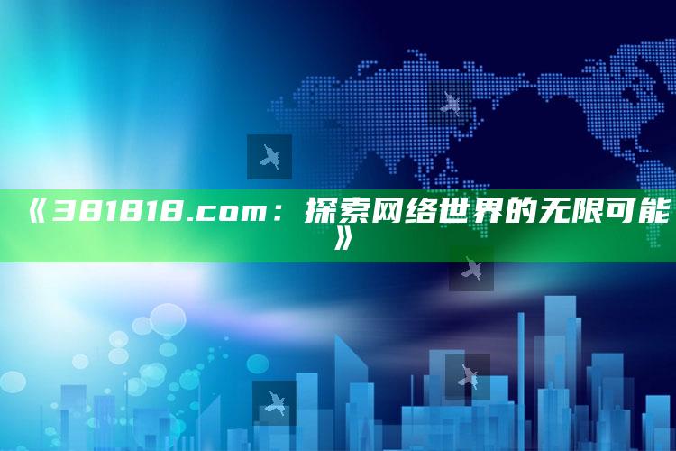 2025澳门资料，《381818.com：探索网络世界的无限可能》