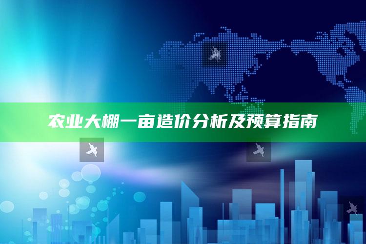 农业大棚一亩造价分析及预算指南 ,农业大棚的造价