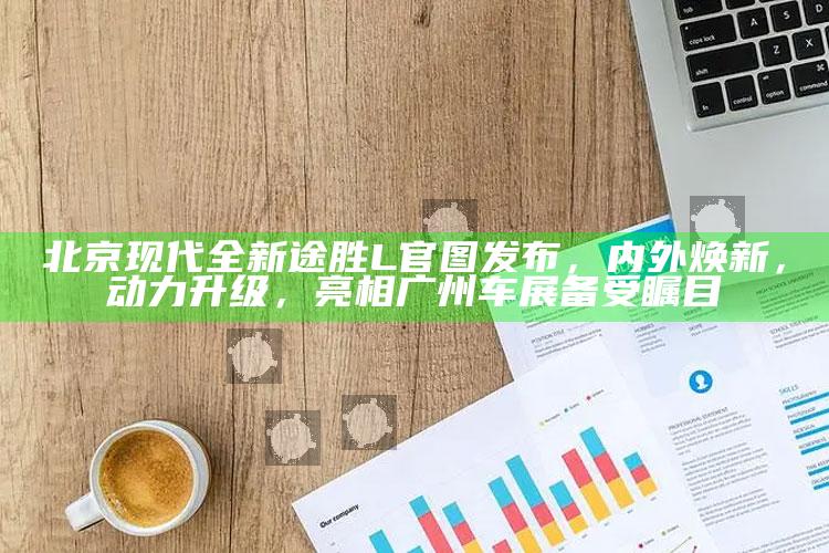 香港二四六免费资料开奖，北京现代全新途胜L官图发布，内外焕新，动力升级，亮相广州车展备受瞩目