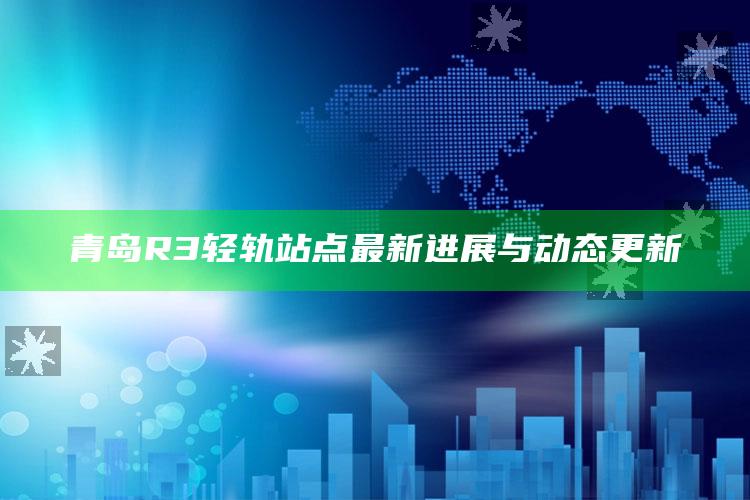 2022年澳门马会传真资料，青岛R3轻轨站点最新进展与动态更新