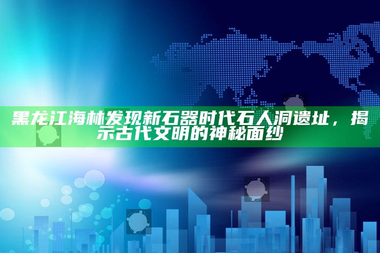 新澳今天最新资料，黑龙江海林发现新石器时代石人洞遗址，揭示古代文明的神秘面纱