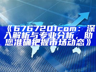 《6767201com：深入解析与专业分析，助您准确把握市场动态》