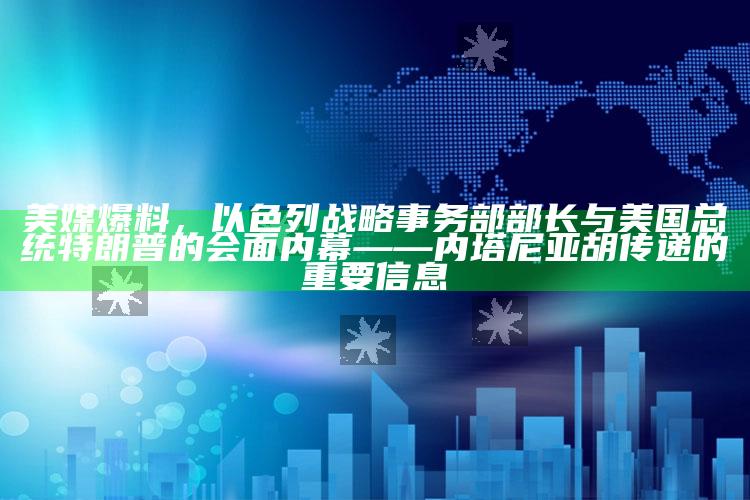 今期澳门管家婆资料，美媒爆料，以色列战略事务部部长与美国总统特朗普的会面内幕——内塔尼亚胡传递的重要信息