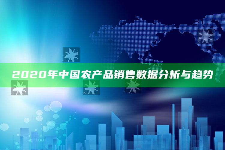 2020年中国农产品销售数据分析与趋势 ,我国农产品销售现状