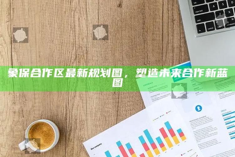 zzyzcc和zzyzus，象保合作区最新规划图，塑造未来合作新蓝图