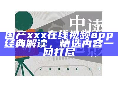 国产xxx在线视频app经典解读，精选内容一网打尽